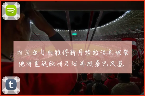 内马尔与利雅得新月续约谈判破裂 他将重返欧洲足坛再掀桑巴风暴