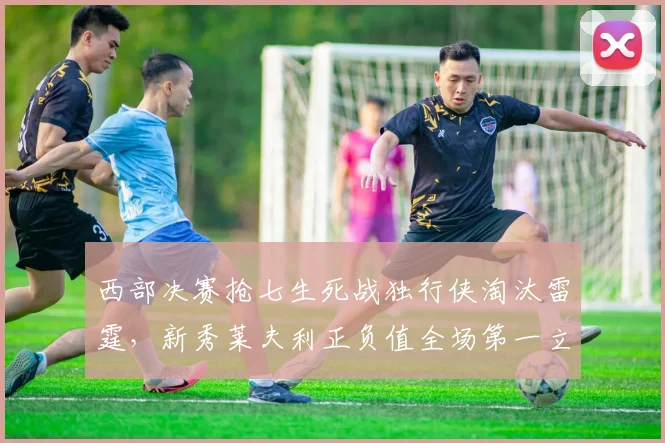 西部决赛抢七生死战独行侠淘汰雷霆，新秀莱夫利正负值全场第一立头功