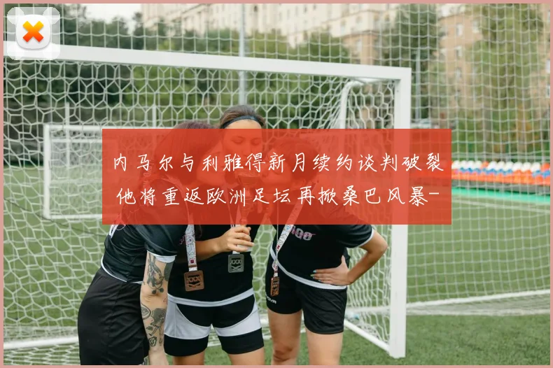 内马尔与利雅得新月续约谈判破裂 他将重返欧洲足坛再掀桑巴风暴