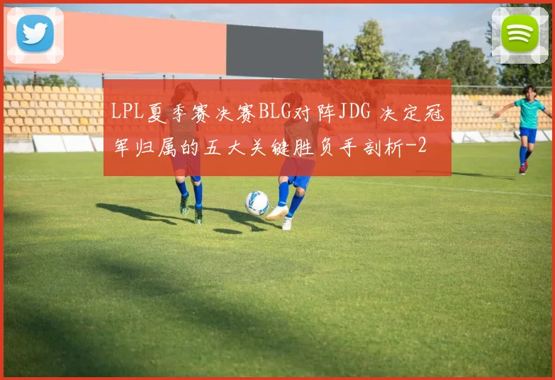 LPL夏季赛决赛BLG对阵JDG 决定冠军归属的五大关键胜负手剖析