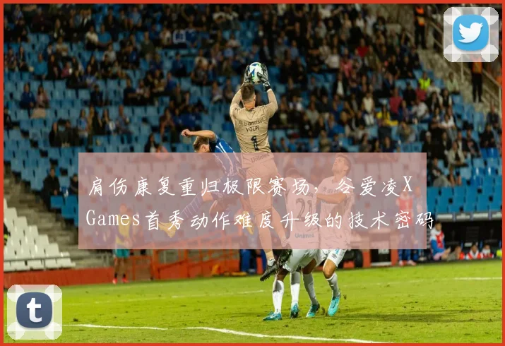肩伤康复重归极限赛场,谷爱凌X Games首秀动作难度升级的技术密码全揭秘